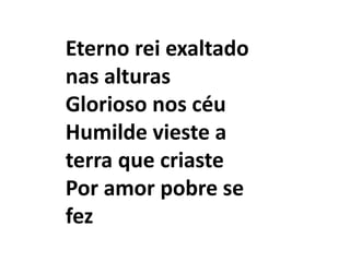 Eterno rei exaltado
nas alturas
Glorioso nos céu
Humilde vieste a
terra que criaste
Por amor pobre se
fez
 