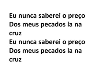 Eu nunca saberei o preço
Dos meus pecados la na
cruz
Eu nunca saberei o preço
Dos meus pecados la na
cruz
 