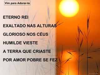 ETERNO REI
EXALTADO NAS ALTURAS
GLORIOSO NOS CÉUS
HUMILDE VIESTE
A TERRA QUE CRIASTE
POR AMOR POBRE SE FEZ
Vim para Adorar-te
 