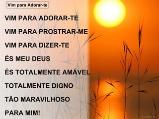 VIM PARA ADORAR-TE
VIM PARA PROSTRAR-ME
VIM PARA DIZER-TE
ÉS MEU DEUS
ÉS TOTALMENTE AMÁVEL
TOTALMENTE DIGNO
TÃO MARAVILHOSO
PARA MIM!
Vim para Adorar-te
 
