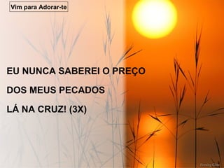 EU NUNCA SABEREI O PREÇO
DOS MEUS PECADOS
LÁ NA CRUZ! (3X)
Vim para Adorar-te
 