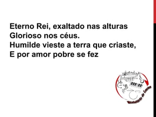 Eterno Rei, exaltado nas alturas
Glorioso nos céus.
Humilde vieste a terra que criaste,
E por amor pobre se fez
 
