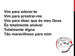 Vim para adorar-te
Vim para prostrar-me
Vim para dizer que és meu Deus
És totalmente amável
Totalmente digno
Tão maravilhoso para mim
 