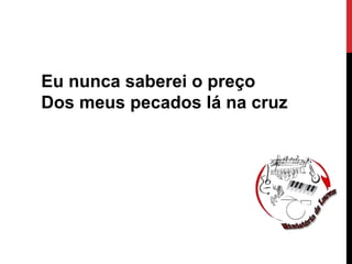 Eu nunca saberei o preço
Dos meus pecados lá na cruz
 