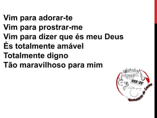Vim para adorar-te
Vim para prostrar-me
Vim para dizer que és meu Deus
És totalmente amável
Totalmente digno
Tão maravilhoso para mim
 