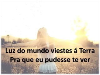 Luz do mundo viestes á Terra
Pra que eu pudesse te ver
 