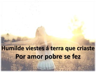 Humilde viestes á terra que criaste
Por amor pobre se fez
 