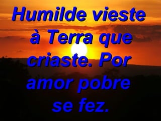 Humilde vieste à Terra que criaste. Por amor pobre se fez.