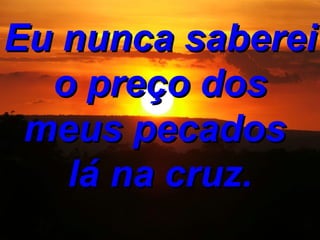 Eu nunca saberei o preço dos meus pecados lá na cruz.