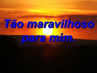 Tão maravilhoso para mim.