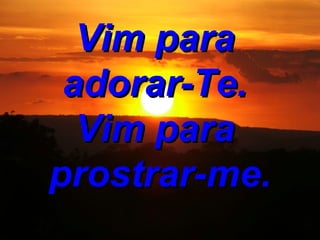 Vim para adorar-Te. Vim para prostrar-me.