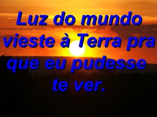 Luz do mundo vieste à Terra pra que eu pudesse te ver.