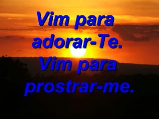 Vim para adorar-Te. Vim para prostrar-me.