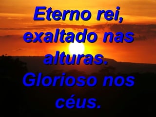 Eterno rei, exaltado nas alturas. Glorioso nos céus.