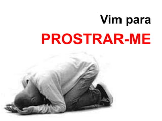Vim para 
PROSTRAR-ME 
 