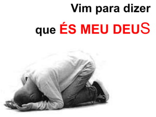 Vim para dizer 
que ÉS MEU DEUS 
 