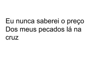 Eu nunca saberei o preço 
Dos meus pecados lá na 
cruz 
