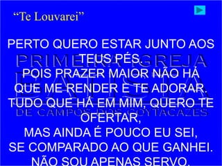 PERTO QUERO ESTAR JUNTO AOS
TEUS PÉS.
POIS PRAZER MAIOR NÃO HÁ
QUE ME RENDER E TE ADORAR.
TUDO QUE HÁ EM MIM, QUERO TE
OFERTAR,
MAS AINDA É POUCO EU SEI,
SE COMPARADO AO QUE GANHEI.
“Te Louvarei”
 