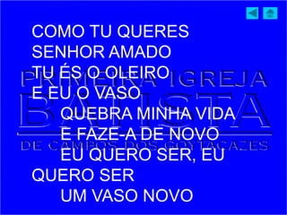 COMO TU QUERES
SENHOR AMADO
TU ÉS O OLEIRO
E EU O VASO
QUEBRA MINHA VIDA
E FAZE-A DE NOVO
EU QUERO SER, EU
QUERO SER
UM VASO NOVO
 