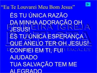 ÉS TU ÚNICA RAZÃO
DA MINHA ADORAÇÃO OH
JESUS!
ÉS TU ÚNICA ESPERANÇA
QUE ANELO TER OH JESUS!
CONFIEI EM TI, FUI
AJUDADO
TUA SALVAÇÃO TEM ME
“Eu Te Louvarei Meu Bom Jesus”
 