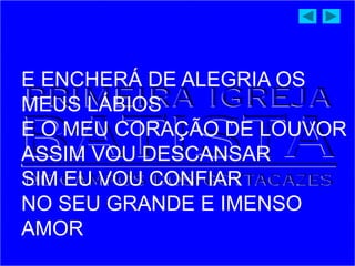 E ENCHERÁ DE ALEGRIA OS
MEUS LÁBIOS
E O MEU CORAÇÃO DE LOUVOR
ASSIM VOU DESCANSAR
SIM EU VOU CONFIAR
NO SEU GRANDE E IMENSO
AMOR
 