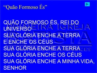 QUÃO FORMOSO ÉS, REI DO
UNIVERSO
SUA GLÓRIA ENCHE A TERRA
E ENCHE OS CÉUS
SUA GLÓRIA ENCHE A TERRA
SUA GLÓRIA ENCHE OS CÉUS
SUA GLÓRIA ENCHE A MINHA VIDA,
SENHOR
“Quão Formoso És”
 