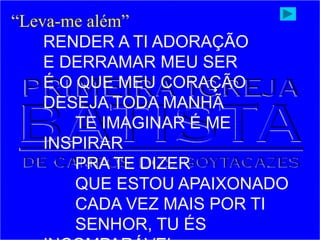 “Leva-me além”
RENDER A TI ADORAÇÃO
E DERRAMAR MEU SER
É O QUE MEU CORAÇÃO
DESEJA TODA MANHÃ
TE IMAGINAR É ME
INSPIRAR
PRA TE DIZER
QUE ESTOU APAIXONADO
CADA VEZ MAIS POR TI
SENHOR, TU ÉS
 