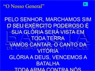 “O Nosso General”
PELO SENHOR, MARCHAMOS SIM
O SEU EXÉRCITO PODEROSO É
SUA GLÓRIA SERÁ VISTA EM
TODA TERRA
VAMOS CANTAR, O CANTO DA
VITÓRIA
GLÓRIA A DEUS, VENCEMOS A
BATALHA
 