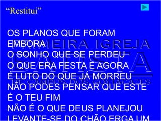 “Restitui”
OS PLANOS QUE FORAM
EMBORA
O SONHO QUE SE PERDEU
O QUE ERA FESTA E AGORA
É LUTO DO QUE JÁ MORREU
NÃO PODES PENSAR QUE ESTE
É O TEU FIM
NÃO É O QUE DEUS PLANEJOU
 