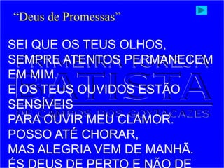 SEI QUE OS TEUS OLHOS,
SEMPRE ATENTOS PERMANECEM
EM MIM.
E OS TEUS OUVIDOS ESTÃO
SENSÍVEIS
PARA OUVIR MEU CLAMOR.
POSSO ATÉ CHORAR,
MAS ALEGRIA VEM DE MANHÃ.
“Deus de Promessas”
 
