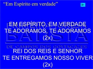 “Em Espírito em verdade”
EM ESPÍRITO, EM VERDADE
TE ADORAMOS, TE ADORAMOS
(2x)
REI DOS REIS E SENHOR
TE ENTREGAMOS NOSSO VIVER
(2x)
 