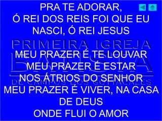 PRA TE ADORAR,
Ó REI DOS REIS FOI QUE EU
NASCI, Ó REI JESUS
MEU PRAZER É TE LOUVAR
MEU PRAZER É ESTAR
NOS ÁTRIOS DO SENHOR
MEU PRAZER É VIVER, NA CASA
DE DEUS
ONDE FLUI O AMOR
 