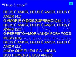 “Deus é amor”
DEUS É AMOR, DEUS É AMOR, DEUS É
AMOR (4x)
O AMOR É O DOM SUPREMO (2x)
DEUS É AMOR, DEUS É AMOR, DEUS É
AMOR (2x)
O PERFEITO AMOR LANÇA FORA TODO
MEDO (2x)
DEUS É AMOR, DEUS É AMOR, DEUS É
AMOR (2x)
AINDA QUE EU FALE A LÍNGUA
DOS HOMENS E DOS ANJOS
 