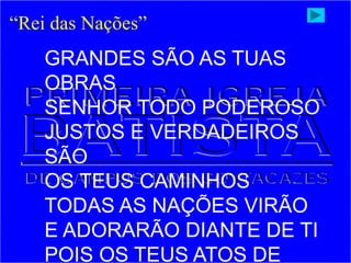 “Rei das Nações”
GRANDES SÃO AS TUAS
OBRAS
SENHOR TODO PODEROSO
JUSTOS E VERDADEIROS
SÃO
OS TEUS CAMINHOS
TODAS AS NAÇÕES VIRÃO
E ADORARÃO DIANTE DE TI
POIS OS TEUS ATOS DE
 