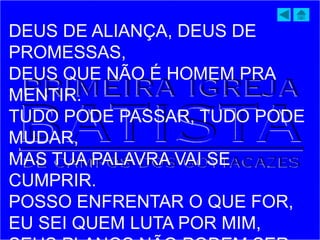DEUS DE ALIANÇA, DEUS DE
PROMESSAS,
DEUS QUE NÃO É HOMEM PRA
MENTIR.
TUDO PODE PASSAR, TUDO PODE
MUDAR,
MAS TUA PALAVRA VAI SE
CUMPRIR.
POSSO ENFRENTAR O QUE FOR,
EU SEI QUEM LUTA POR MIM,
 