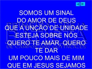 SOMOS UM SINAL
DO AMOR DE DEUS
QUE A UNÇÃO DE UNIDADE
ESTEJA SOBRE NÓS
QUERO TE AMAR, QUERO
TE DAR
UM POUCO MAIS DE MIM
QUE EM JESUS SEJAMOS
 