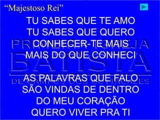 “Majestoso Rei”
TU SABES QUE TE AMO
TU SABES QUE QUERO
CONHECER-TE MAIS
MAIS DO QUE CONHECI
AS PALAVRAS QUE FALO
SÃO VINDAS DE DENTRO
DO MEU CORAÇÃO
QUERO VIVER PRA TI
 