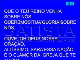 QUE O TEU REINO VENHA
SOBRE NÓS
QUEREMOS TUA GLÓRIA SOBRE
NÓS,
OUVE, OH DEUS NOSSA
ORAÇÃO,
ALTÍSSIMO, SARA ESSA NAÇÃO
É O CLAMOR DA IGREJA QUE TE
 