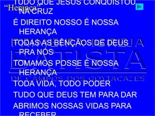 TUDO QUE JESUS CONQUISTOU
NA CRUZ
É DIREITO NOSSO É NOSSA
HERANÇA
TODAS AS BÊNÇÃOS DE DEUS
PRA NÓS
TOMAMOS POSSE É NOSSA
HERANÇA
TODA VIDA, TODO PODER
TUDO QUE DEUS TEM PARA DAR
ABRIMOS NOSSAS VIDAS PARA
“Herança”
 