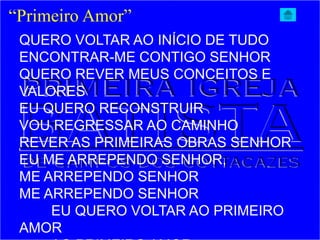 “Primeiro Amor”
QUERO VOLTAR AO INÍCIO DE TUDO
ENCONTRAR-ME CONTIGO SENHOR
QUERO REVER MEUS CONCEITOS E
VALORES
EU QUERO RECONSTRUIR
VOU REGRESSAR AO CAMINHO
REVER AS PRIMEIRAS OBRAS SENHOR
EU ME ARREPENDO SENHOR,
ME ARREPENDO SENHOR
ME ARREPENDO SENHOR
EU QUERO VOLTAR AO PRIMEIRO
AMOR
 