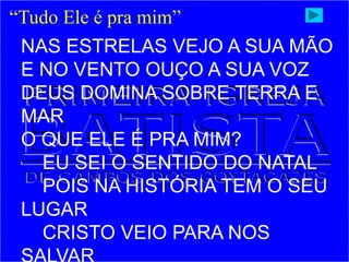 “Tudo Ele é pra mim”
NAS ESTRELAS VEJO A SUA MÃO
E NO VENTO OUÇO A SUA VOZ
DEUS DOMINA SOBRE TERRA E
MAR
O QUE ELE É PRA MIM?
EU SEI O SENTIDO DO NATAL
POIS NA HISTÓRIA TEM O SEU
LUGAR
CRISTO VEIO PARA NOS
 