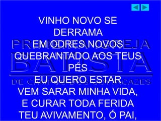 VINHO NOVO SE
DERRAMA
EM ODRES NOVOS
QUEBRANTADO AOS TEUS
PÉS
EU QUERO ESTAR
VEM SARAR MINHA VIDA,
E CURAR TODA FERIDA
TEU AVIVAMENTO, Ó PAI,
 