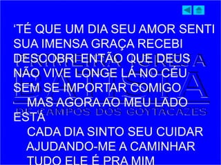 ‘TÉ QUE UM DIA SEU AMOR SENTI
SUA IMENSA GRAÇA RECEBI
DESCOBRI ENTÃO QUE DEUS
NÃO VIVE LONGE LÁ NO CÉU
SEM SE IMPORTAR COMIGO
MAS AGORA AO MEU LADO
ESTÁ
CADA DIA SINTO SEU CUIDAR
AJUDANDO-ME A CAMINHAR
 