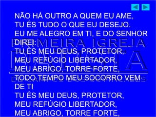 NÃO HÁ OUTRO A QUEM EU AME,
TU ÉS TUDO O QUE EU DESEJO.
EU ME ALEGRO EM TI, E DO SENHOR
DIREI:
TU ÉS MEU DEUS, PROTETOR,
MEU REFÚGIO LIBERTADOR,
MEU ABRIGO, TORRE FORTE,
TODO TEMPO MEU SOCORRO VEM
DE TI
TU ÉS MEU DEUS, PROTETOR,
MEU REFÚGIO LIBERTADOR,
MEU ABRIGO, TORRE FORTE,
 