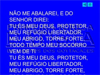 NÃO ME ABALAREI, E DO
SENHOR DIREI:
TU ÉS MEU DEUS, PROTETOR,
MEU REFÚGIO LIBERTADOR,
MEU ABRIGO, TORRE FORTE,
TODO TEMPO MEU SOCORRO
VEM DE TI
TU ÉS MEU DEUS, PROTETOR,
MEU REFÚGIO LIBERTADOR,
MEU ABRIGO, TORRE FORTE,
 