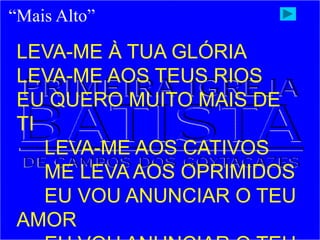 “Mais Alto”
LEVA-ME À TUA GLÓRIA
LEVA-ME AOS TEUS RIOS
EU QUERO MUITO MAIS DE
TI
LEVA-ME AOS CATIVOS
ME LEVA AOS OPRIMIDOS
EU VOU ANUNCIAR O TEU
AMOR
 
