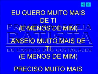 EU QUERO MUITO MAIS
DE TI
(E MENOS DE MIM)
ANSEIO MUITO MAIS DE
TI
(E MENOS DE MIM)
PRECISO MUITO MAIS
 