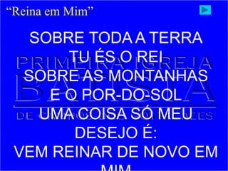 “Reina em Mim”
SOBRE TODA A TERRA
TU ÉS O REI
SOBRE AS MONTANHAS
E O POR-DO-SOL
UMA COISA SÓ MEU
DESEJO É:
VEM REINAR DE NOVO EM
 