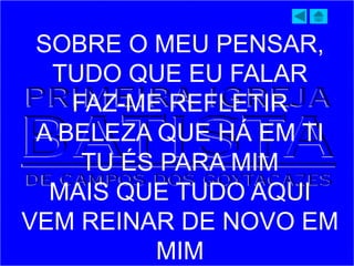 SOBRE O MEU PENSAR,
TUDO QUE EU FALAR
FAZ-ME REFLETIR
A BELEZA QUE HÁ EM TI
TU ÉS PARA MIM
MAIS QUE TUDO AQUI
VEM REINAR DE NOVO EM
MIM
 