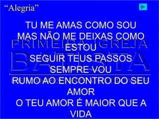 “Alegria”
TU ME AMAS COMO SOU
MAS NÃO ME DEIXAS COMO
ESTOU
SEGUIR TEUS PASSOS
SEMPRE VOU
RUMO AO ENCONTRO DO SEU
AMOR
O TEU AMOR É MAIOR QUE A
VIDA
 